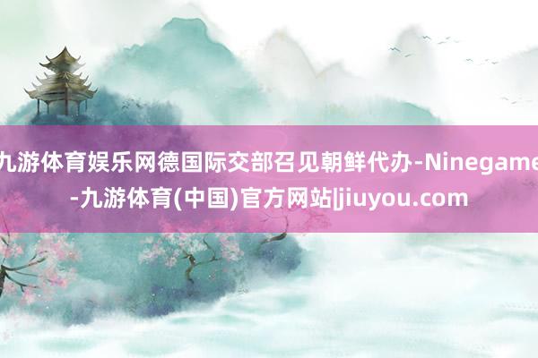 九游体育娱乐网德国际交部召见朝鲜代办-Ninegame-九游体育(中国)官方网站|jiuyou.com