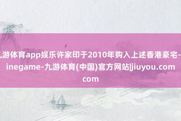 九游体育app娱乐许家印于2010年购入上述香港豪宅-Ninegame-九游体育(中国)官方网站|jiuyou.com