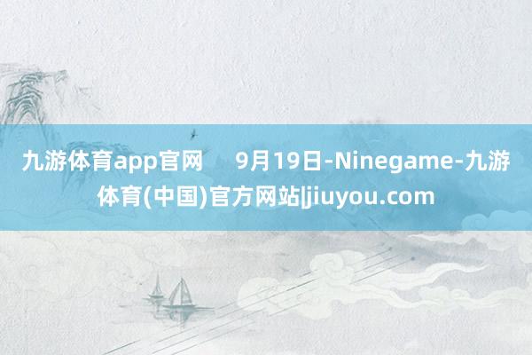 九游体育app官网     9月19日-Ninegame-九游体育(中国)官方网站|jiuyou.com