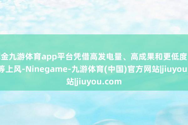 现金九游体育app平台凭借高发电量、高成果和更低度电成本等上风-Ninegame-九游体育(中国)官方网站|jiuyou.com