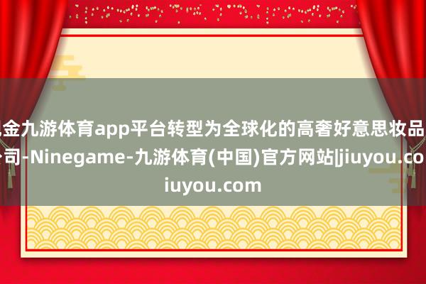 现金九游体育app平台转型为全球化的高奢好意思妆品牌公司-Ninegame-九游体育(中国)官方网站|jiuyou.com