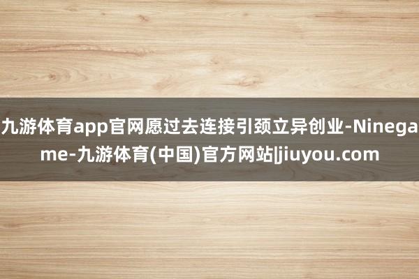 九游体育app官网愿过去连接引颈立异创业-Ninegame-九游体育(中国)官方网站|jiuyou.com