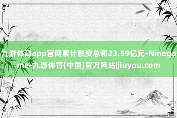 九游体育app官网累计融资总和23.59亿元-Ninegame-九游体育(中国)官方网站|jiuyou.com