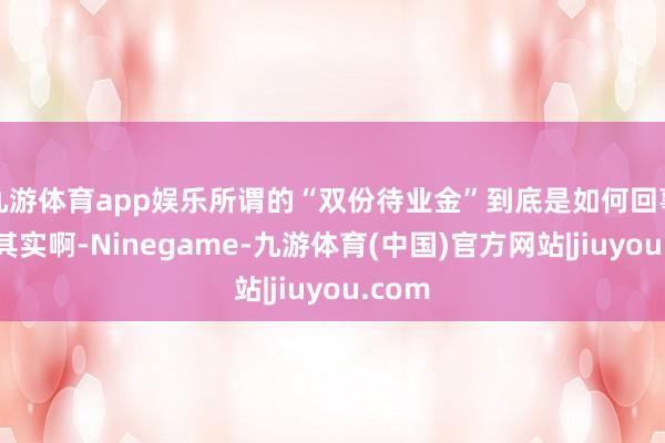 九游体育app娱乐所谓的“双份待业金”到底是如何回事呢？其实啊-Ninegame-九游体育(中国)官方网站|jiuyou.com