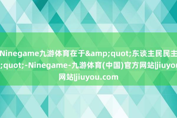 Ninegame九游体育在于&quot;东谈主民民主&quot;-Ninegame-九游体育(中国)官方网站|jiuyou.com