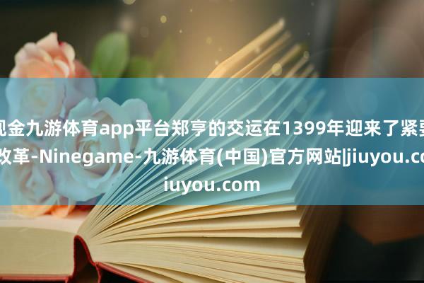 现金九游体育app平台郑亨的交运在1399年迎来了紧要的改革-Ninegame-九游体育(中国)官方网站|jiuyou.com