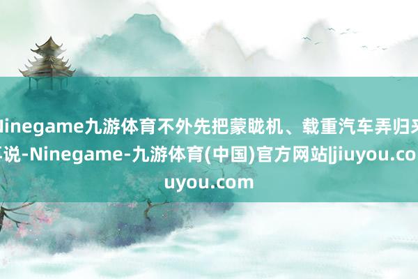 Ninegame九游体育不外先把蒙眬机、载重汽车弄归来再说-Ninegame-九游体育(中国)官方网站|jiuyou.com