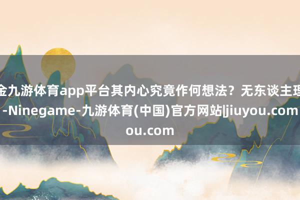 现金九游体育app平台其内心究竟作何想法？无东谈主理会-Ninegame-九游体育(中国)官方网站|jiuyou.com