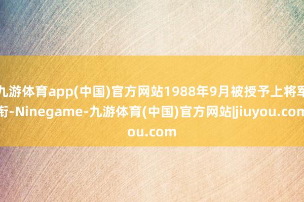 九游体育app(中国)官方网站1988年9月被授予上将军衔-Ninegame-九游体育(中国)官方网站|jiuyou.com