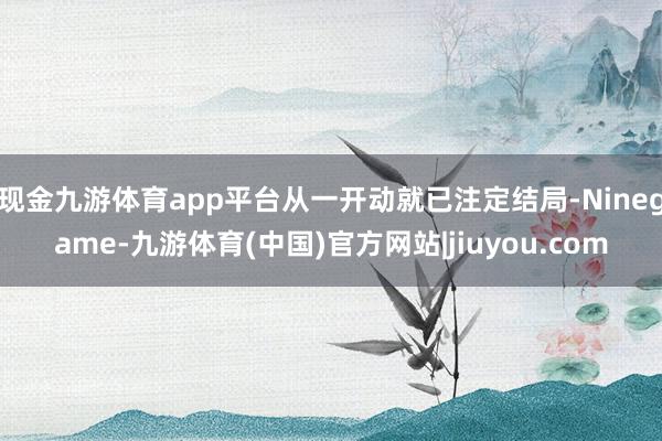 现金九游体育app平台从一开动就已注定结局-Ninegame-九游体育(中国)官方网站|jiuyou.com