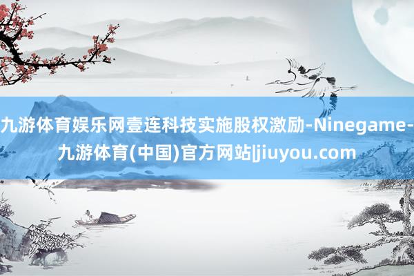 九游体育娱乐网壹连科技实施股权激励-Ninegame-九游体育(中国)官方网站|jiuyou.com