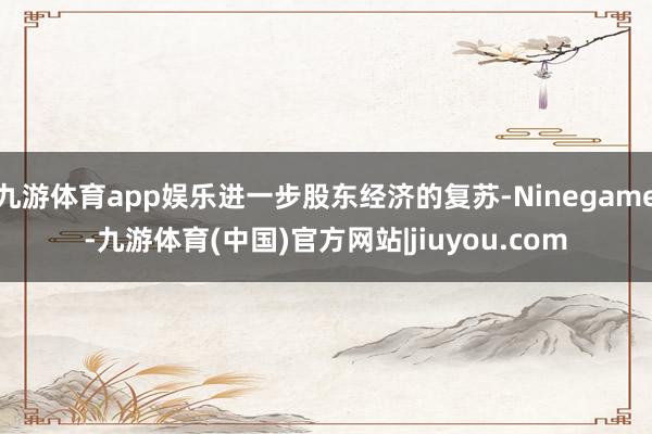 九游体育app娱乐进一步股东经济的复苏-Ninegame-九游体育(中国)官方网站|jiuyou.com