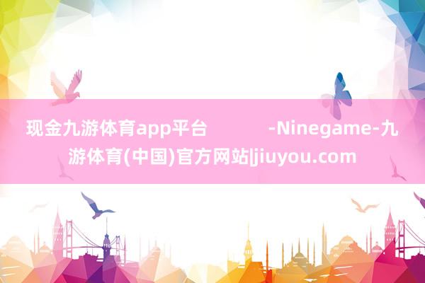 现金九游体育app平台            -Ninegame-九游体育(中国)官方网站|jiuyou.com