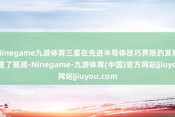 Ninegame九游体育三星在先进半导体技巧界限的发展似乎遭逢了瓶颈-Ninegame-九游体育(中国)官方网站|jiuyou.com