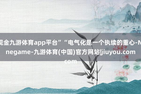 现金九游体育app平台”“电气化是一个执续的重心-Ninegame-九游体育(中国)官方网站|jiuyou.com