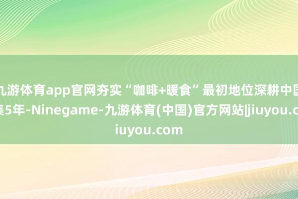 九游体育app官网夯实“咖啡+暖食”最初地位　　深耕中国市集5年-Ninegame-九游体育(中国)官方网站|jiuyou.com