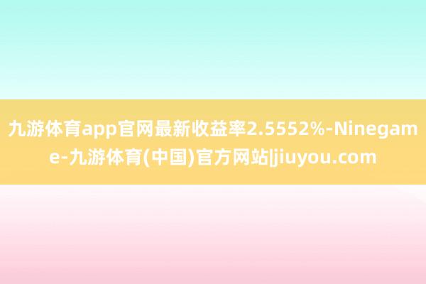 九游体育app官网最新收益率2.5552%-Ninegame-九游体育(中国)官方网站|jiuyou.com