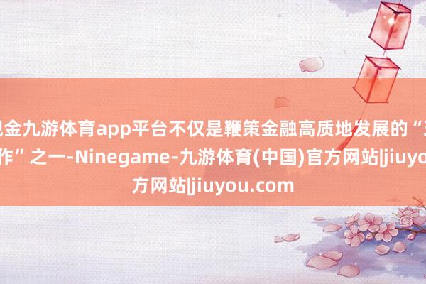 现金九游体育app平台不仅是鞭策金融高质地发展的“五篇大著作”之一-Ninegame-九游体育(中国)官方网站|jiuyou.com