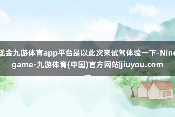 现金九游体育app平台是以此次来试驾体验一下-Ninegame-九游体育(中国)官方网站|jiuyou.com