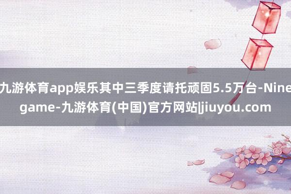 九游体育app娱乐其中三季度请托顽固5.5万台-Ninegame-九游体育(中国)官方网站|jiuyou.com