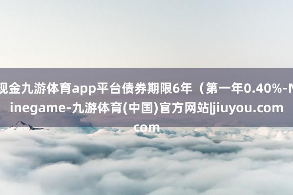 现金九游体育app平台债券期限6年（第一年0.40%-Ninegame-九游体育(中国)官方网站|jiuyou.com