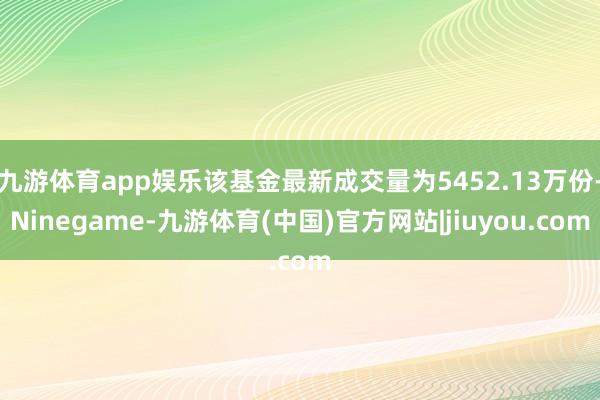 九游体育app娱乐该基金最新成交量为5452.13万份-Ninegame-九游体育(中国)官方网站|jiuyou.com