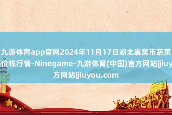 九游体育app官网2024年11月17日湖北襄樊市蔬菜批发市集价钱行情-Ninegame-九游体育(中国)官方网站|jiuyou.com