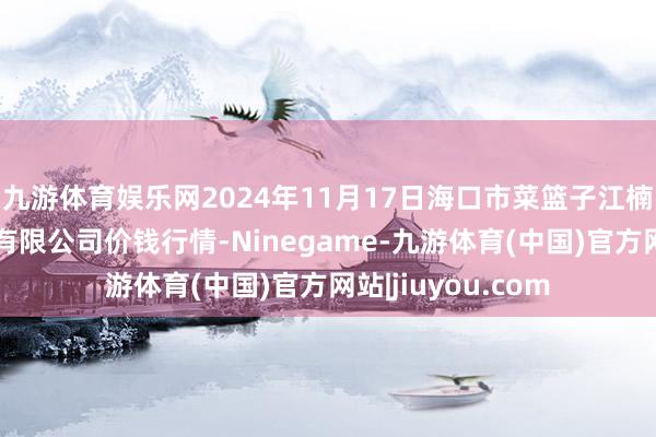 九游体育娱乐网2024年11月17日海口市菜篮子江楠农居品批发市集有限公司价钱行情-Ninegame-九游体育(中国)官方网站|jiuyou.com