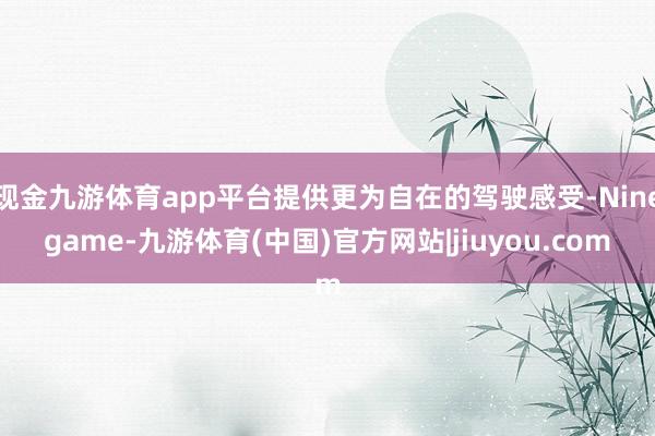 现金九游体育app平台提供更为自在的驾驶感受-Ninegame-九游体育(中国)官方网站|jiuyou.com