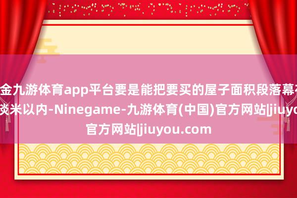 现金九游体育app平台要是能把要买的屋子面积段落幕在 140 平淡米以内-Ninegame-九游体育(中国)官方网站|jiuyou.com