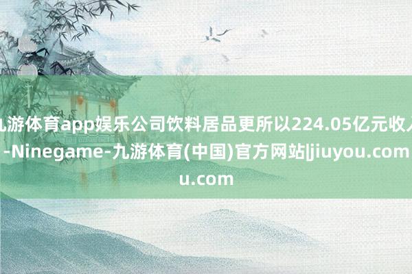 九游体育app娱乐公司饮料居品更所以224.05亿元收入-Ninegame-九游体育(中国)官方网站|jiuyou.com