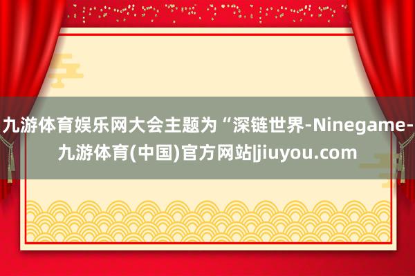 九游体育娱乐网大会主题为“深链世界-Ninegame-九游体育(中国)官方网站|jiuyou.com