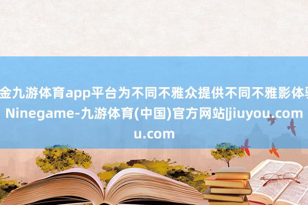 现金九游体育app平台为不同不雅众提供不同不雅影体验-Ninegame-九游体育(中国)官方网站|jiuyou.com