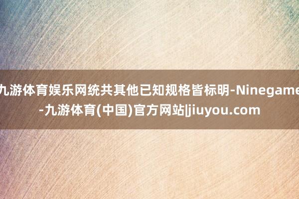 九游体育娱乐网统共其他已知规格皆标明-Ninegame-九游体育(中国)官方网站|jiuyou.com