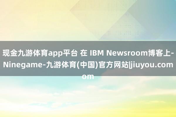 现金九游体育app平台 在 IBM Newsroom博客上-Ninegame-九游体育(中国)官方网站|jiuyou.com