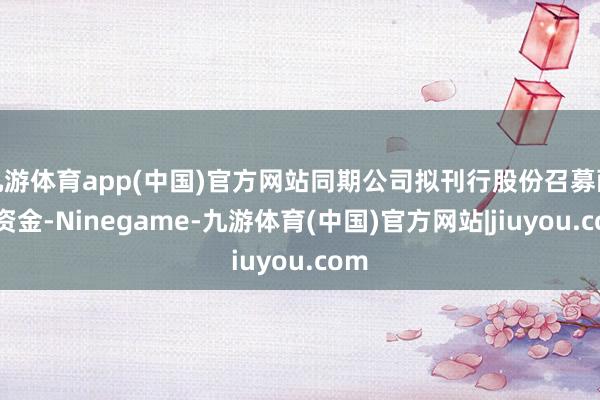 九游体育app(中国)官方网站同期公司拟刊行股份召募配套资金-Ninegame-九游体育(中国)官方网站|jiuyou.com