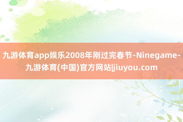 九游体育app娱乐2008年刚过完春节-Ninegame-九游体育(中国)官方网站|jiuyou.com