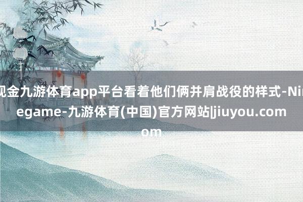 现金九游体育app平台看着他们俩并肩战役的样式-Ninegame-九游体育(中国)官方网站|jiuyou.com