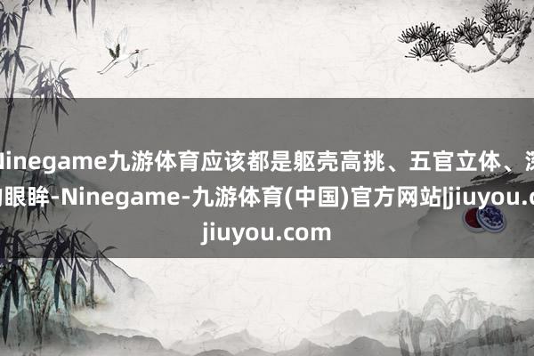 Ninegame九游体育应该都是躯壳高挑、五官立体、深重的眼眸-Ninegame-九游体育(中国)官方网站|jiuyou.com