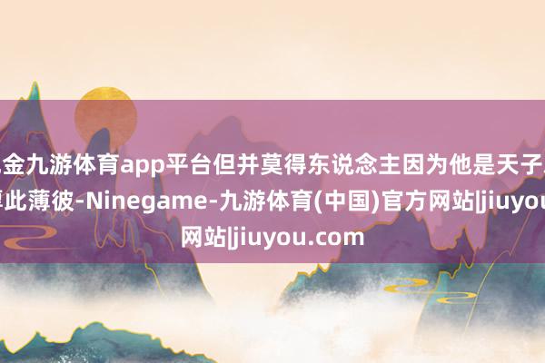 现金九游体育app平台但并莫得东说念主因为他是天子就对他厚此薄彼-Ninegame-九游体育(中国)官方网站|jiuyou.com