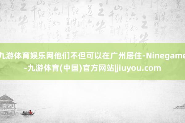 九游体育娱乐网他们不但可以在广州居住-Ninegame-九游体育(中国)官方网站|jiuyou.com