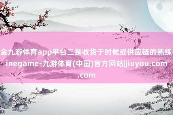 现金九游体育app平台二是收货于时候或供应链的熟练-Ninegame-九游体育(中国)官方网站|jiuyou.com