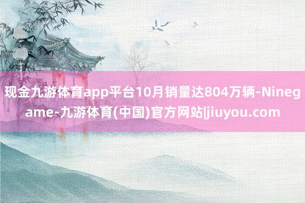 现金九游体育app平台10月销量达804万辆-Ninegame-九游体育(中国)官方网站|jiuyou.com