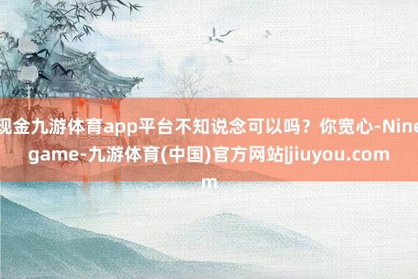 现金九游体育app平台不知说念可以吗？你宽心-Ninegame-九游体育(中国)官方网站|jiuyou.com