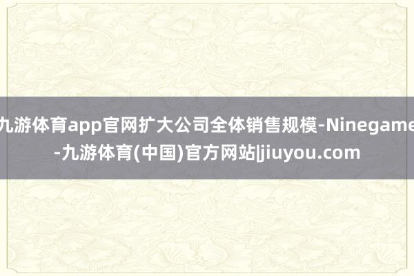 九游体育app官网扩大公司全体销售规模-Ninegame-九游体育(中国)官方网站|jiuyou.com