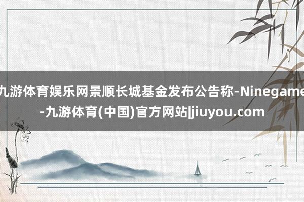 九游体育娱乐网景顺长城基金发布公告称-Ninegame-九游体育(中国)官方网站|jiuyou.com