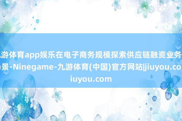 九游体育app娱乐在电子商务规模探索供应链融资业务新场景-Ninegame-九游体育(中国)官方网站|jiuyou.com