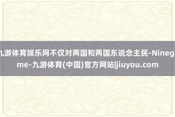 九游体育娱乐网不仅对两国和两国东说念主民-Ninegame-九游体育(中国)官方网站|jiuyou.com