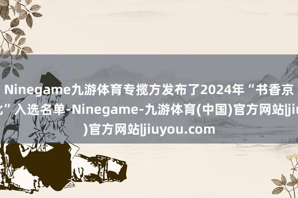 Ninegame九游体育专揽方发布了2024年“书香京城系列评比”入选名单-Ninegame-九游体育(中国)官方网站|jiuyou.com