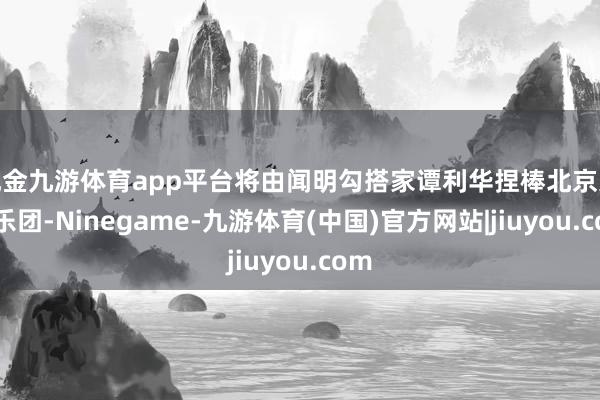 现金九游体育app平台将由闻明勾搭家谭利华捏棒北京交响乐团-Ninegame-九游体育(中国)官方网站|jiuyou.com